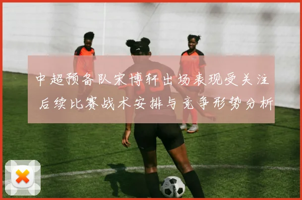 中超预备队宋博轩出场表现受关注 后续比赛战术安排与竞争形势分析