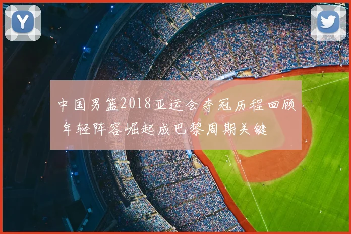 中国男篮2018亚运会夺冠历程回顾 年轻阵容崛起成巴黎周期关键