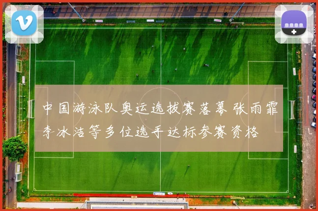 中国游泳队奥运选拔赛落幕 张雨霏李冰洁等多位选手达标参赛资格