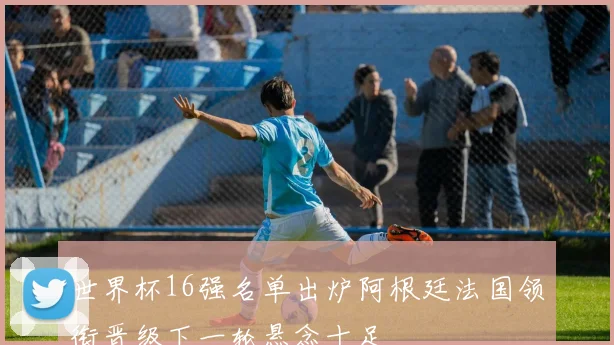世界杯16强名单出炉阿根廷法国领衔晋级下一轮悬念十足