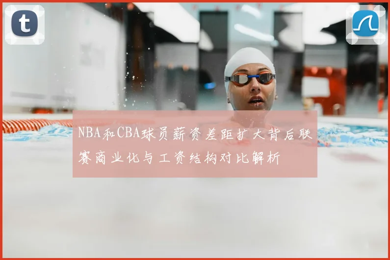 NBA和CBA球员薪资差距扩大背后联赛商业化与工资结构对比解析