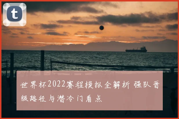世界杯2022赛程模拟全解析 强队晋级路径与潜冷门看点