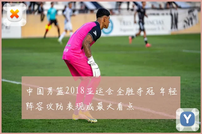 中国男篮2018亚运会全胜夺冠 年轻阵容攻防表现成最大看点