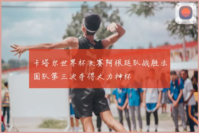 卡塔尔世界杯决赛阿根廷队战胜法国队第三次夺得大力神杯