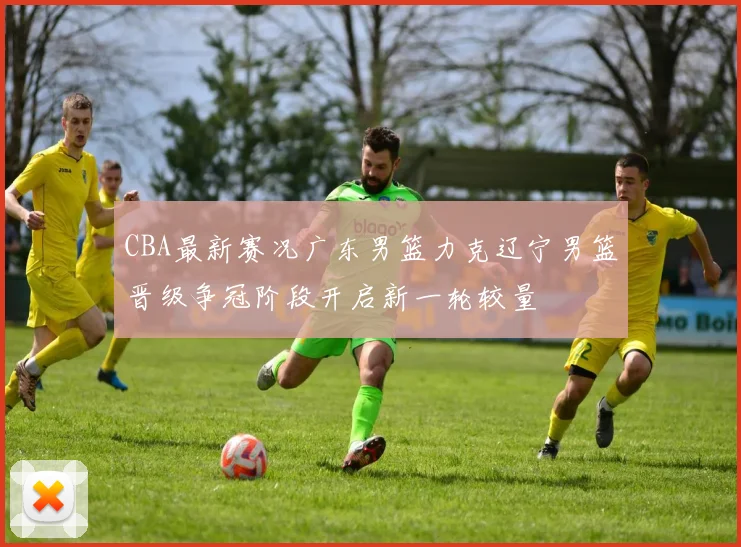 CBA最新赛况广东男篮力克辽宁男篮晋级争冠阶段开启新一轮较量