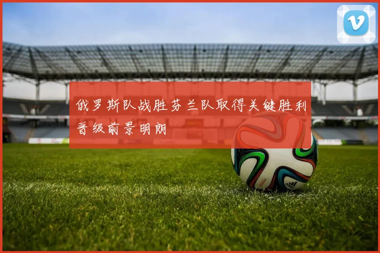 俄罗斯队战胜芬兰队取得关键胜利晋级前景明朗