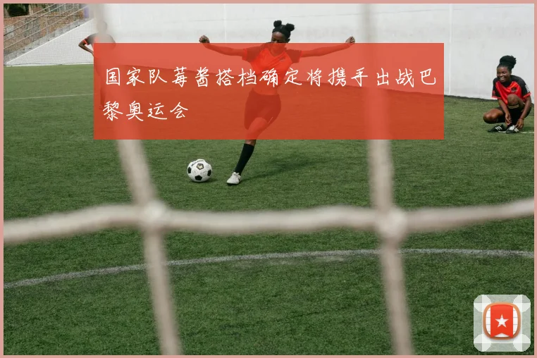 国家队莓酱搭档确定将携手出战巴黎奥运会