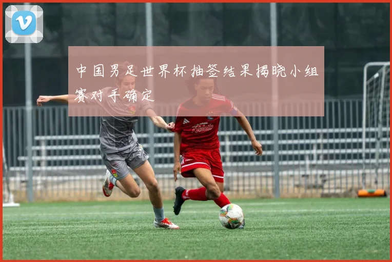 中国男足世界杯抽签结果揭晓小组赛对手确定