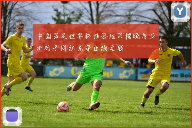 中国男足世界杯抽签结果揭晓与亚洲对手同组竞争出线名额