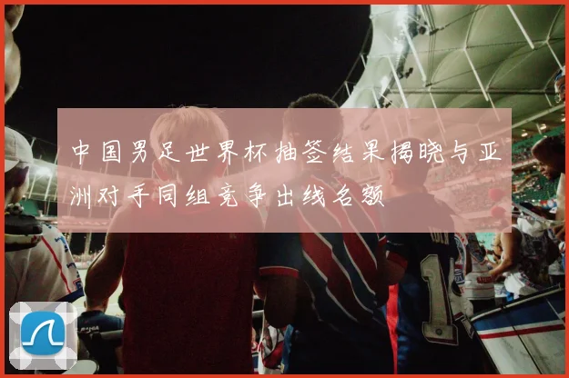 中国男足世界杯抽签结果揭晓与亚洲对手同组竞争出线名额