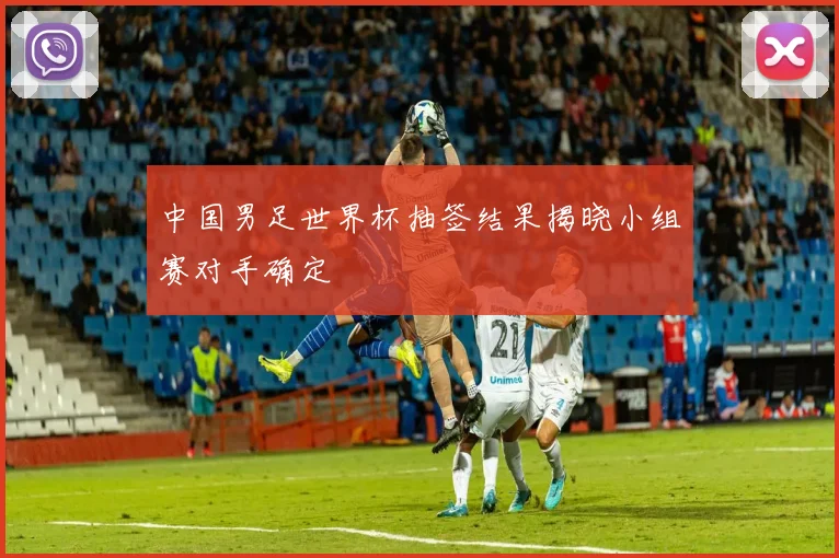 中国男足世界杯抽签结果揭晓小组赛对手确定