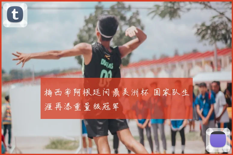 梅西率阿根廷问鼎美洲杯 国家队生涯再添重量级冠军