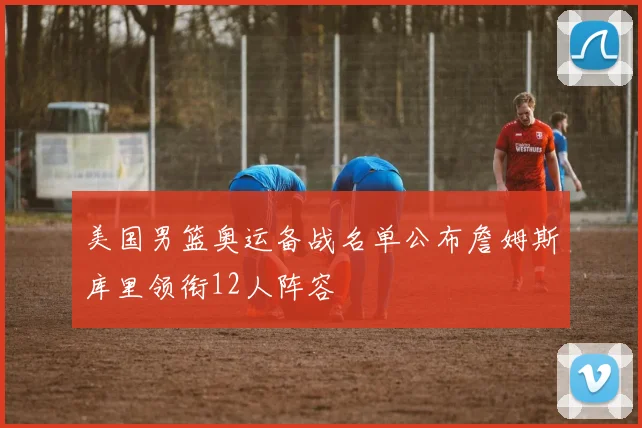 美国男篮奥运备战名单公布詹姆斯库里领衔12人阵容