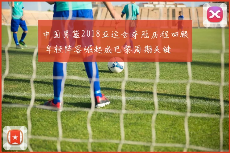 中国男篮2018亚运会夺冠历程回顾 年轻阵容崛起成巴黎周期关键