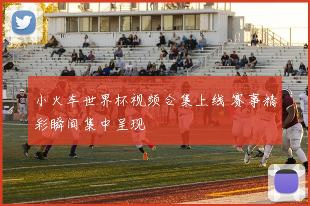 小火车世界杯视频合集上线 赛事精彩瞬间集中呈现