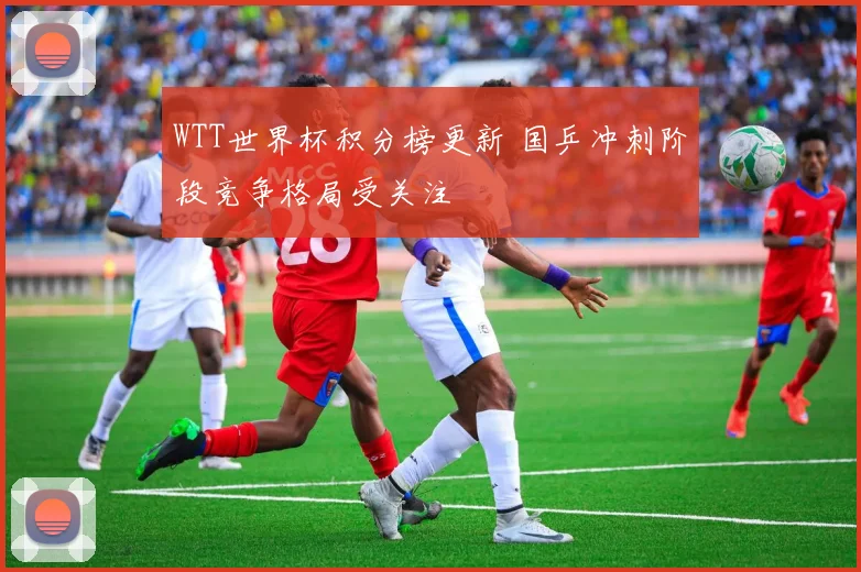 WTT世界杯积分榜更新 国乒冲刺阶段竞争格局受关注