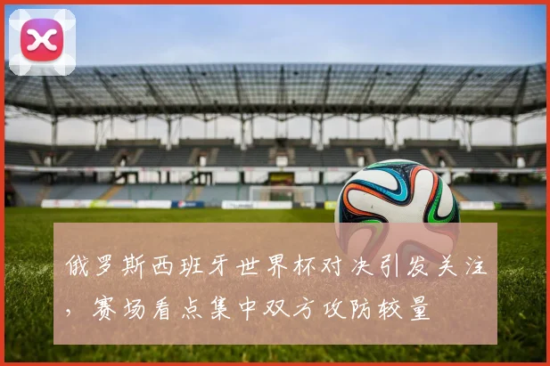 俄罗斯西班牙世界杯对决引发关注,赛场看点集中双方攻防较量