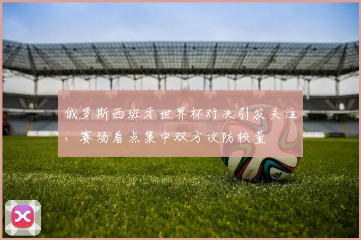 俄罗斯西班牙世界杯对决引发关注,赛场看点集中双方攻防较量