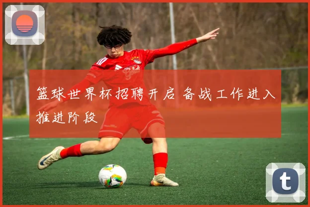 篮球世界杯招聘开启 备战工作进入推进阶段